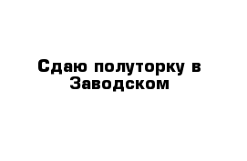 Сдаю полуторку в Заводском